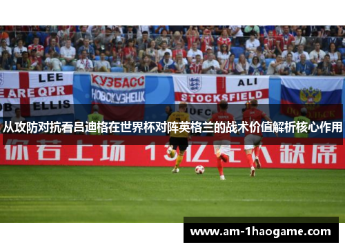 从攻防对抗看吕迪格在世界杯对阵英格兰的战术价值解析核心作用