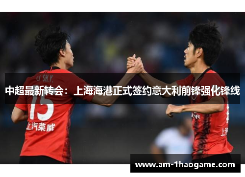 中超最新转会:上海海港正式签约意大利前锋强化锋线 中超最新转会:上海海港正式签约意大利前锋强化锋线