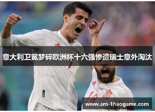 意大利卫冕梦碎欧洲杯十六强惨遭瑞士意外淘汰 意大利卫冕梦碎欧洲杯十六强惨遭瑞士意外淘汰