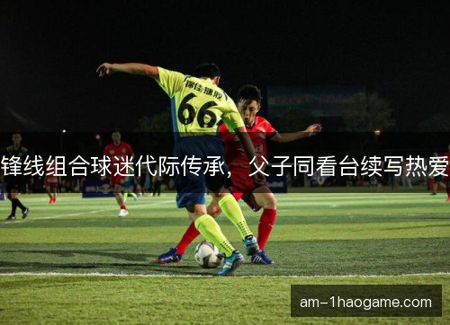 锋线组合球迷代际传承，父子同看台续写热爱